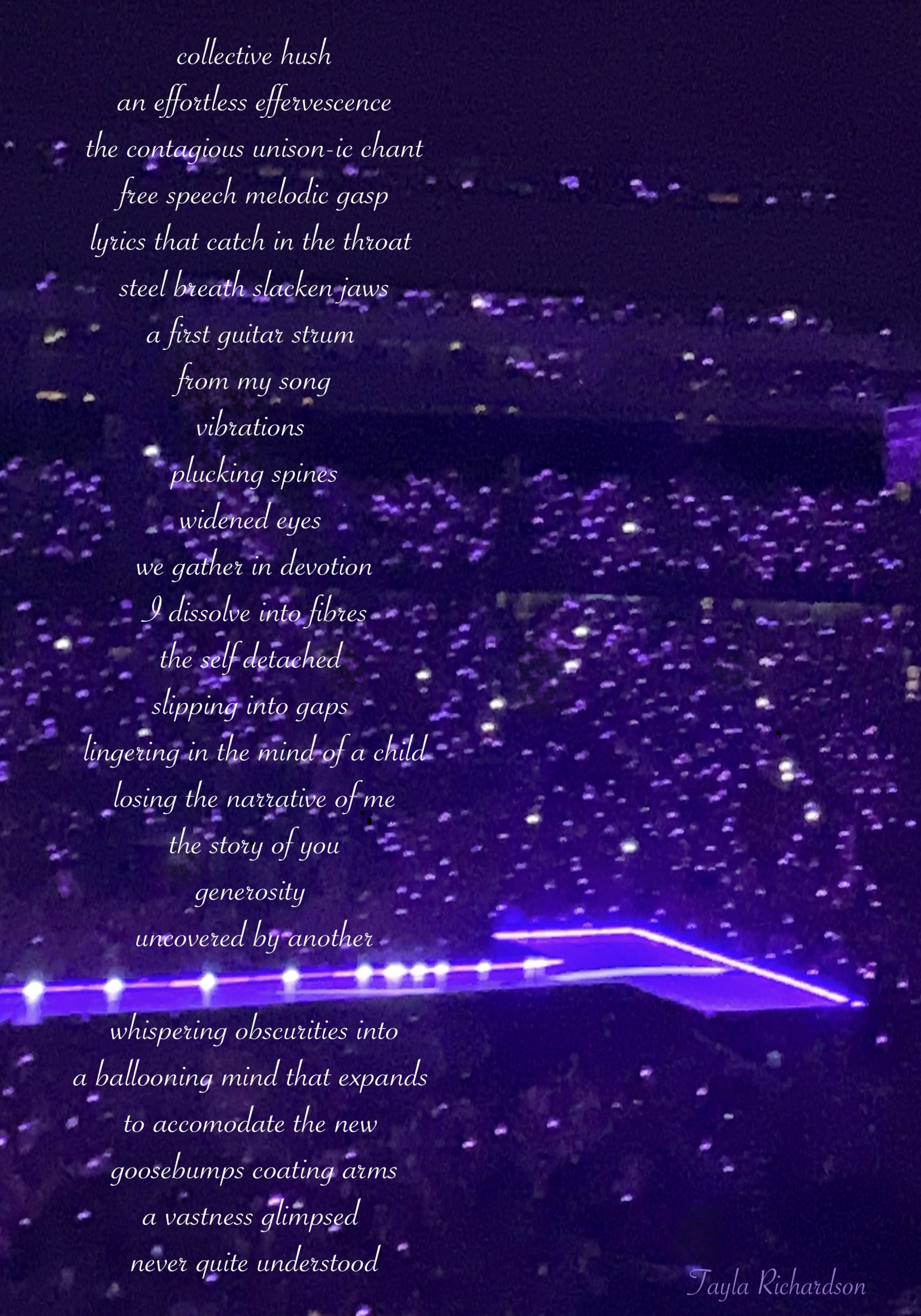 Purple image of concert stage with many lights of a stadium audience. Poem reads: collective hush an effortless effervescence the contagious unison-ie chant free speech melodie gasp Lyrics that catch in the throat steel breath slacken jaws a first guitar strum from my song vibrations plucking spines widened eyes we gather in devotion I dissolve into fibres the self detached slipping into gaps lingering in the mincrof a child-losing the narrative of me the story of you generosity uncovered by another whispering obscurities into a ballooning mind that expands to accomodate the new goosebumps coating arms a vastness glimpsed never quite understood.