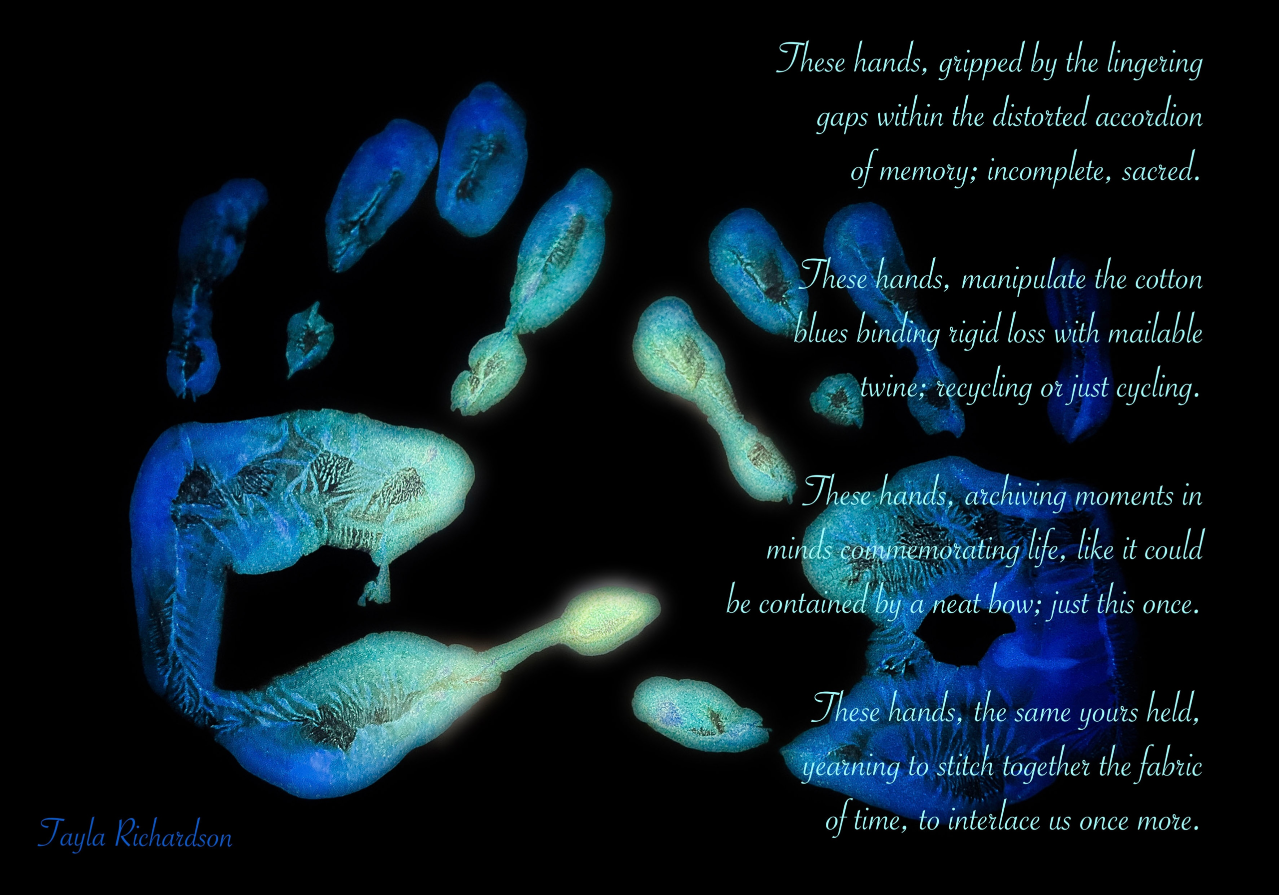 Ombre blue/green hand prints on black photograph with poem reading: These hands, gripped by the lingering gaps within the distorted accordion of memory; incomplete, sacred. These hands, manipulate the cotton blues binding rigid loss with mailable twine; recycling or just cyeling. These hands, archiving moments in minds commemorating life, like it could be contained by a neat bow; just this once. These hands, the same yours held, yearning to stitch together the fabric of time, to interlace us once more.