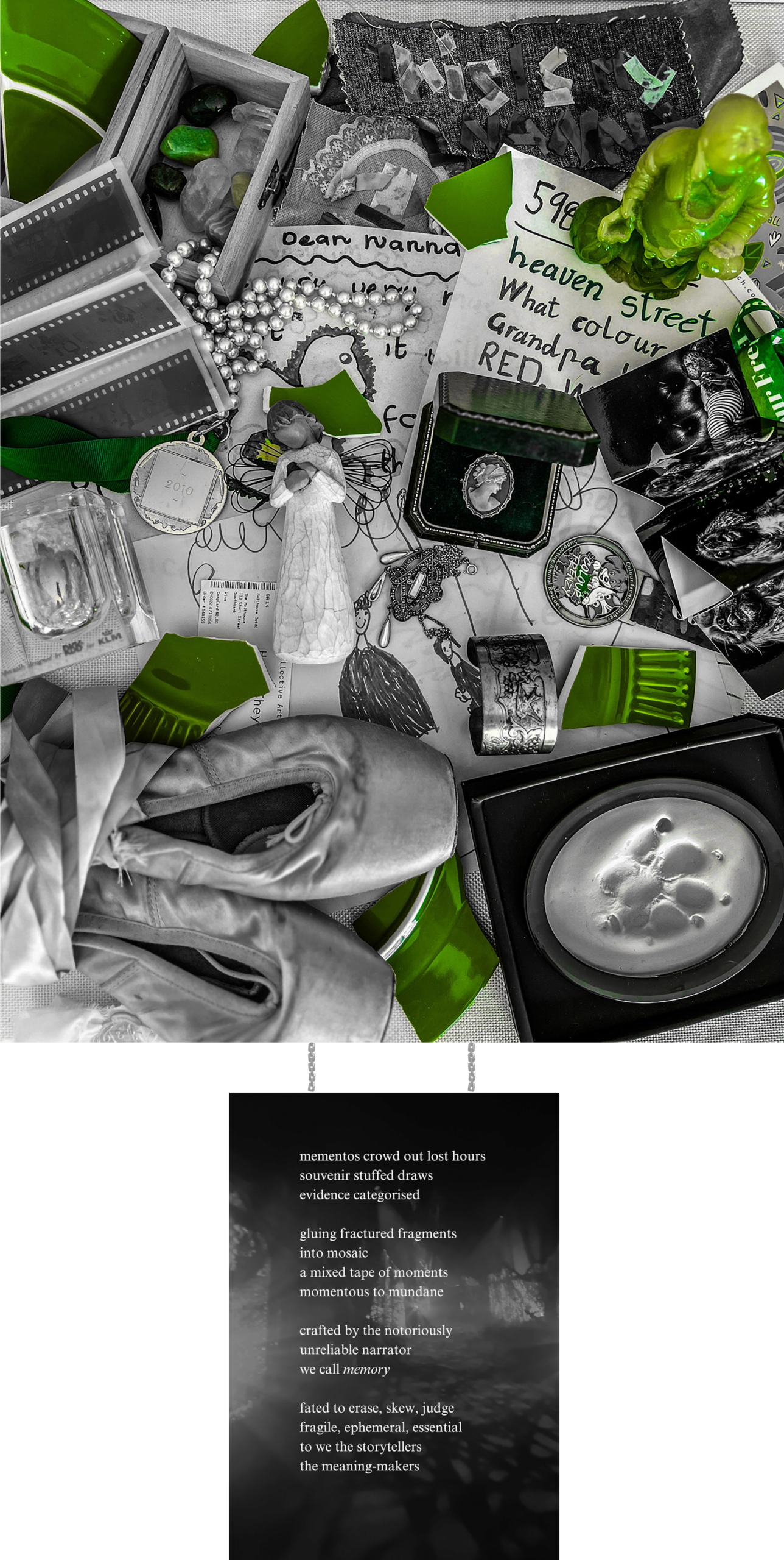 Photograph of Art piece featuring: a collection of layered sentimental objects (statues, ornaments, tickets, drawings ect) black adn white with splashed of jade green objects including broken plate pieces. There is a plate hanging from a chain black adn white the text on the plate reads: mementos crowd out lost hours souvenir stuffed drawers evidence categorised gluing fractured fragments into a mosaic a mixed tape of moments momentous to mundane crafted by the notoriously unreliable narrator we call memory fated to erase, skew, judge fragile, ephemeral, essential to we the storytellers the meaning-makers